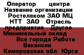 Оператор Call-центра › Название организации ­ Ростелеком ЗАО МЦ НТТ, ЗАО › Отрасль предприятия ­ Другое › Минимальный оклад ­ 17 000 - Все города Работа » Вакансии   . Кемеровская обл.,Юрга г.